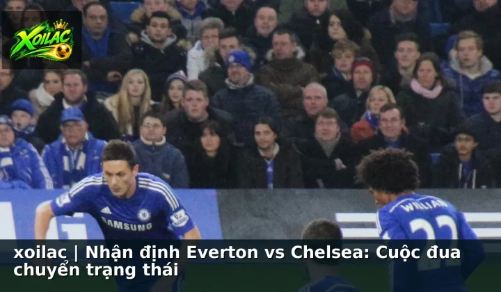 xoilac | Nhận định Everton vs Chelsea: Cuộc đua chuyển trạng thái